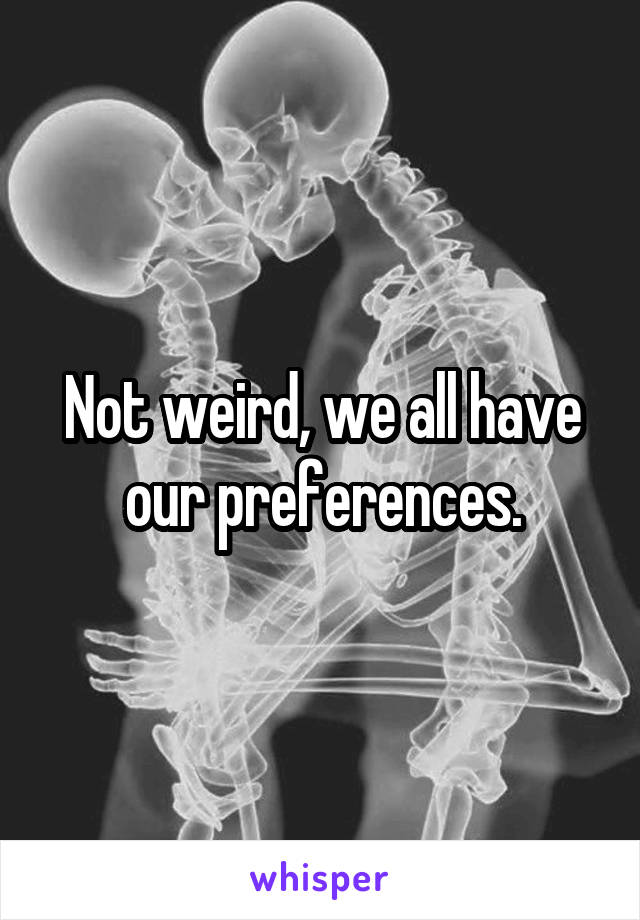 Not weird, we all have our preferences.