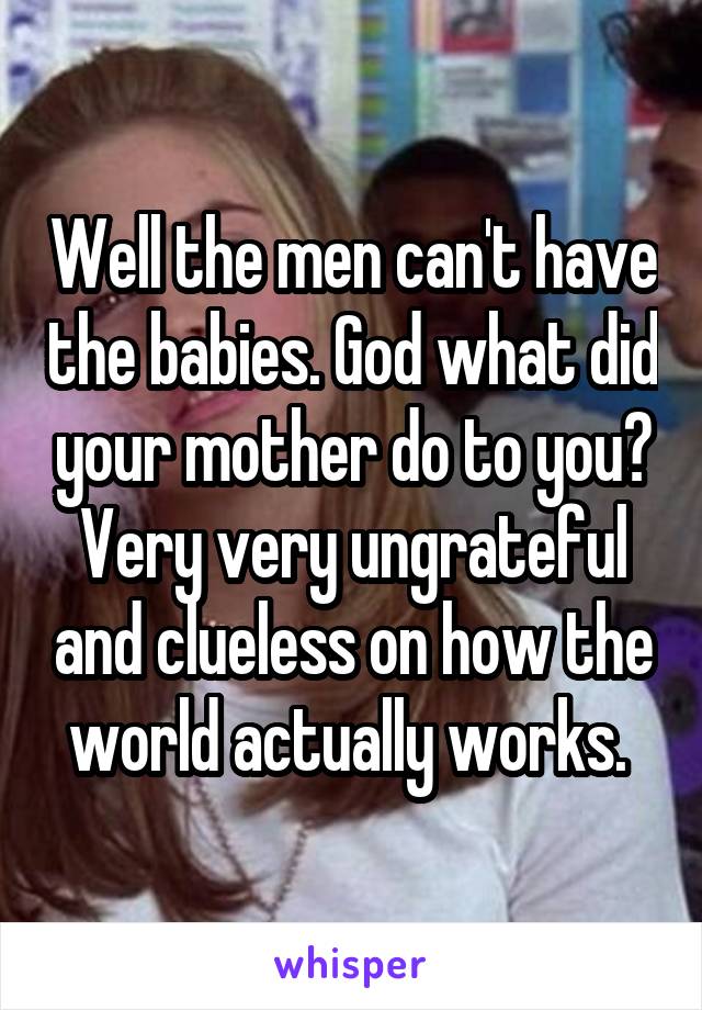 Well the men can't have the babies. God what did your mother do to you? Very very ungrateful and clueless on how the world actually works. 