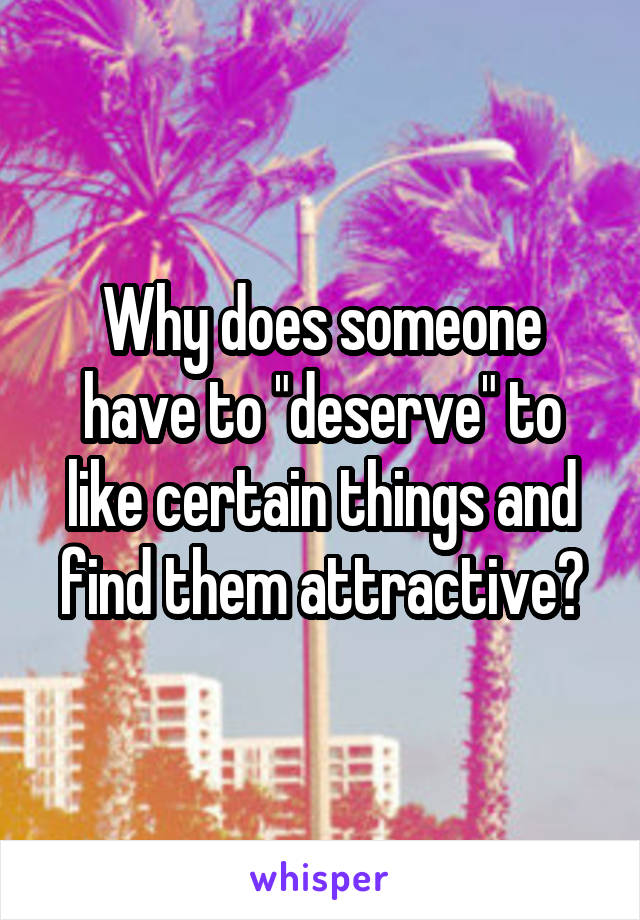 Why does someone have to "deserve" to like certain things and find them attractive?