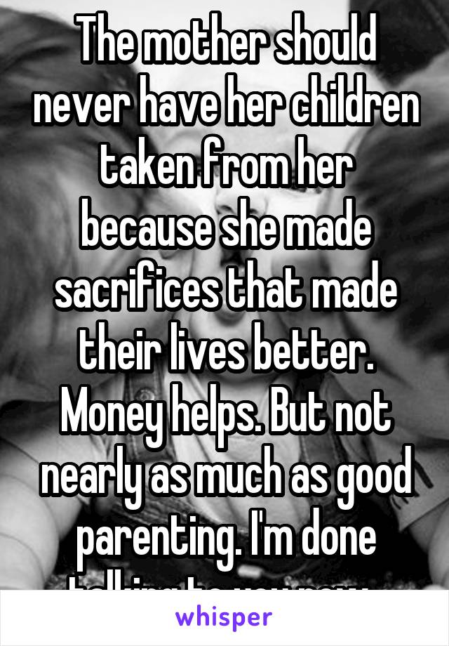 The mother should never have her children taken from her because she made sacrifices that made their lives better. Money helps. But not nearly as much as good parenting. I'm done talking to you now. 