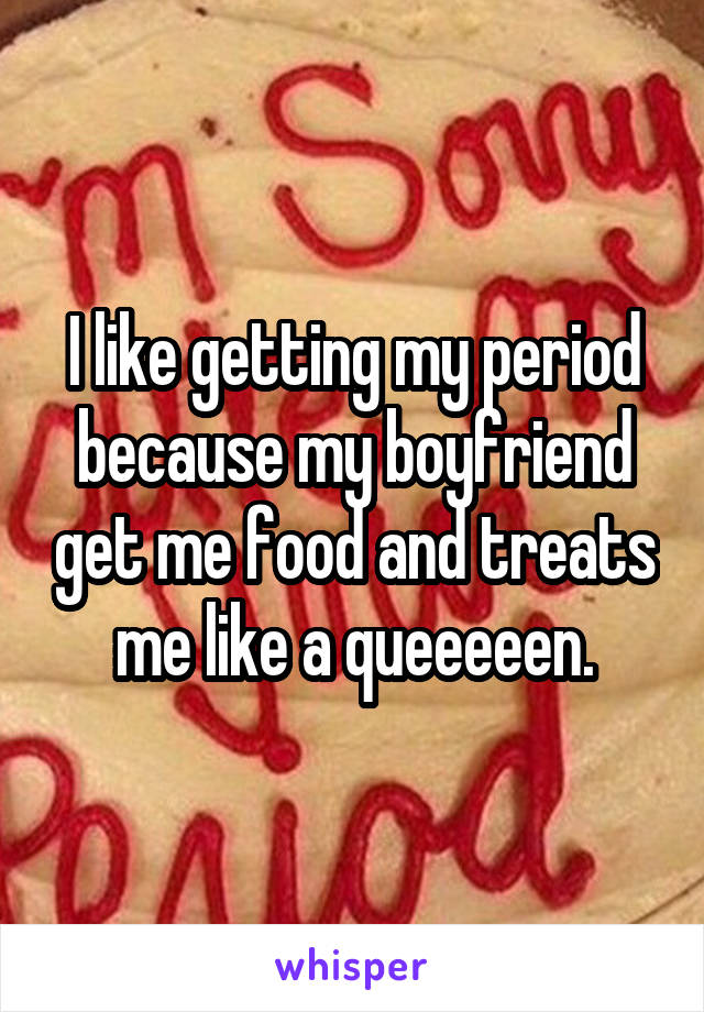 I like getting my period because my boyfriend get me food and treats me like a queeeeen.
