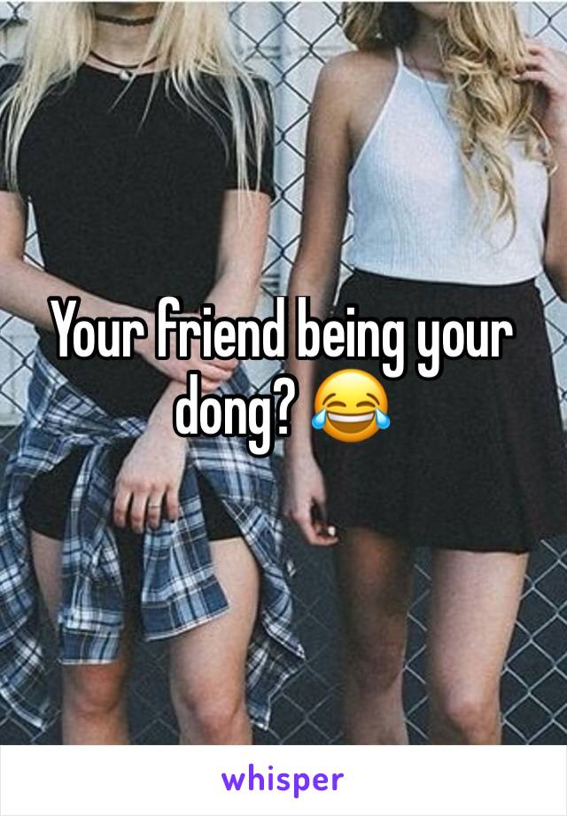 Your friend being your dong? 😂