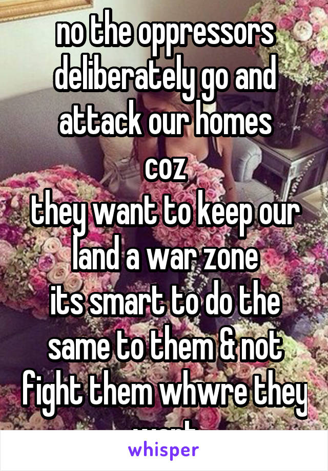 no the oppressors deliberately go and attack our homes
coz
they want to keep our land a war zone
its smart to do the same to them & not fight them whwre they want