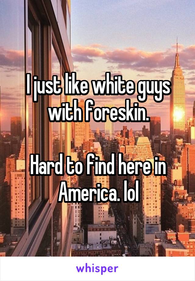 I just like white guys with foreskin.

Hard to find here in America. lol