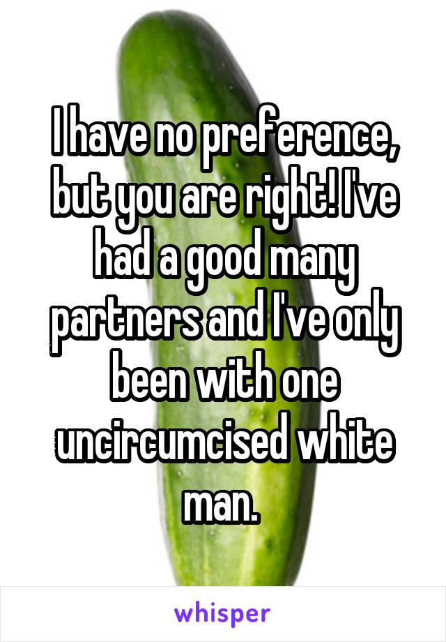 I have no preference, but you are right! I've had a good many partners and I've only been with one uncircumcised white man. 