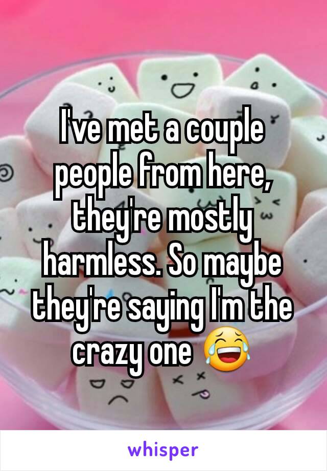 I've met a couple people from here, they're mostly harmless. So maybe they're saying I'm the crazy one 😂