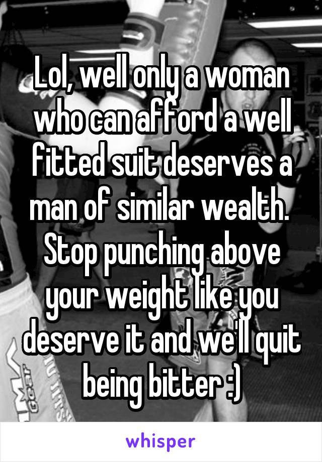 Lol, well only a woman who can afford a well fitted suit deserves a man of similar wealth. 
Stop punching above your weight like you deserve it and we'll quit being bitter :)