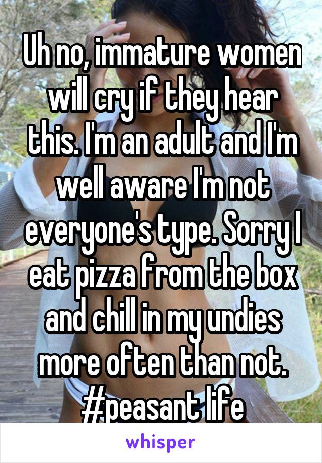 Uh no, immature women will cry if they hear this. I'm an adult and I'm well aware I'm not everyone's type. Sorry I eat pizza from the box and chill in my undies more often than not. #peasant life