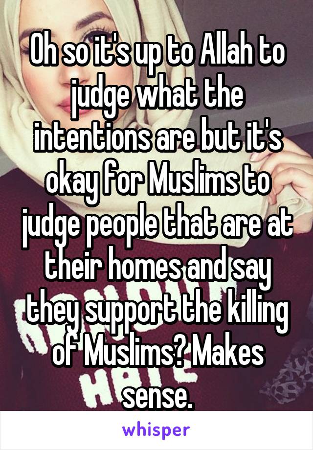 Oh so it's up to Allah to judge what the intentions are but it's okay for Muslims to judge people that are at their homes and say they support the killing of Muslims? Makes sense.