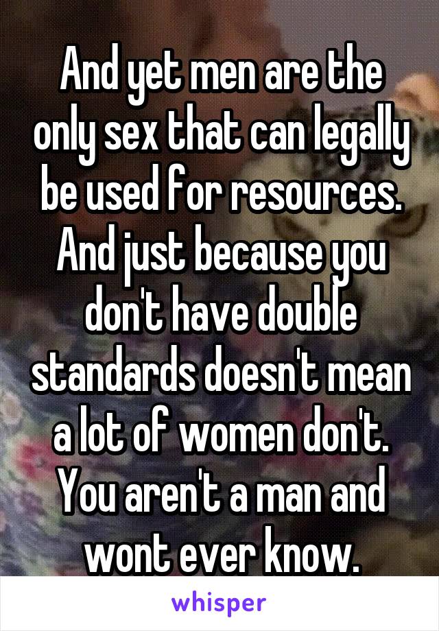 And yet men are the only sex that can legally be used for resources.
And just because you don't have double standards doesn't mean a lot of women don't. You aren't a man and wont ever know.