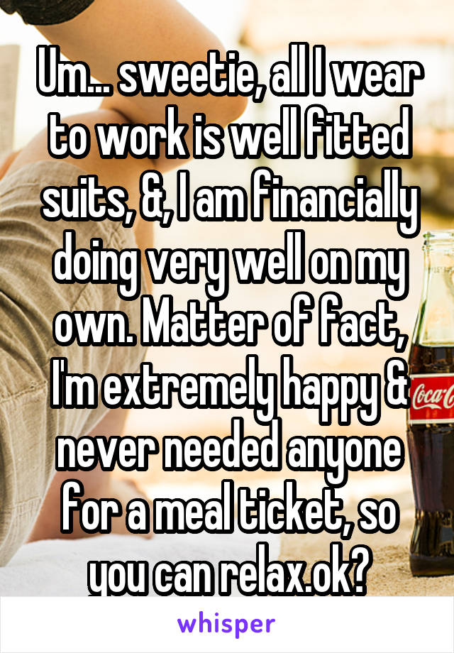 Um... sweetie, all I wear to work is well fitted suits, &, I am financially doing very well on my own. Matter of fact, I'm extremely happy & never needed anyone for a meal ticket, so you can relax.ok?