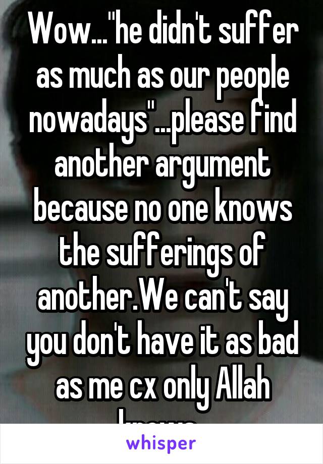 Wow..."he didn't suffer as much as our people nowadays"...please find another argument because no one knows the sufferings of another.We can't say you don't have it as bad as me cx only Allah knows. 