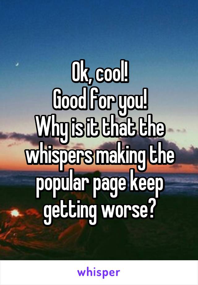 Ok, cool!
Good for you!
Why is it that the whispers making the popular page keep getting worse?