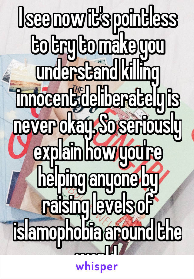 I see now it's pointless to try to make you understand killing innocent deliberately is never okay. So seriously explain how you're helping anyone by raising levels of islamophobia around the world.