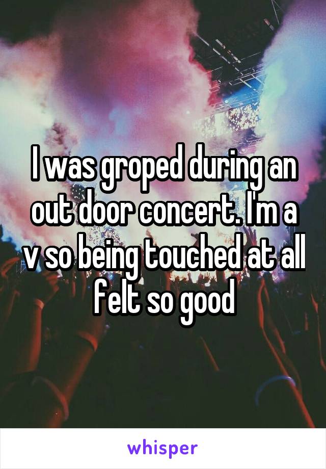 I was groped during an out door concert. I'm a v so being touched at all felt so good