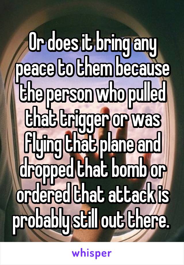 Or does it bring any peace to them because the person who pulled that trigger or was flying that plane and dropped that bomb or ordered that attack is probably still out there. 