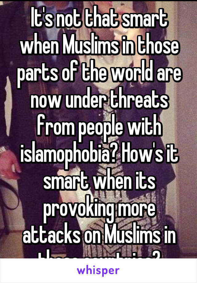 It's not that smart when Muslims in those parts of the world are now under threats from people with islamophobia? How's it smart when its provoking more attacks on Muslims in those countries?