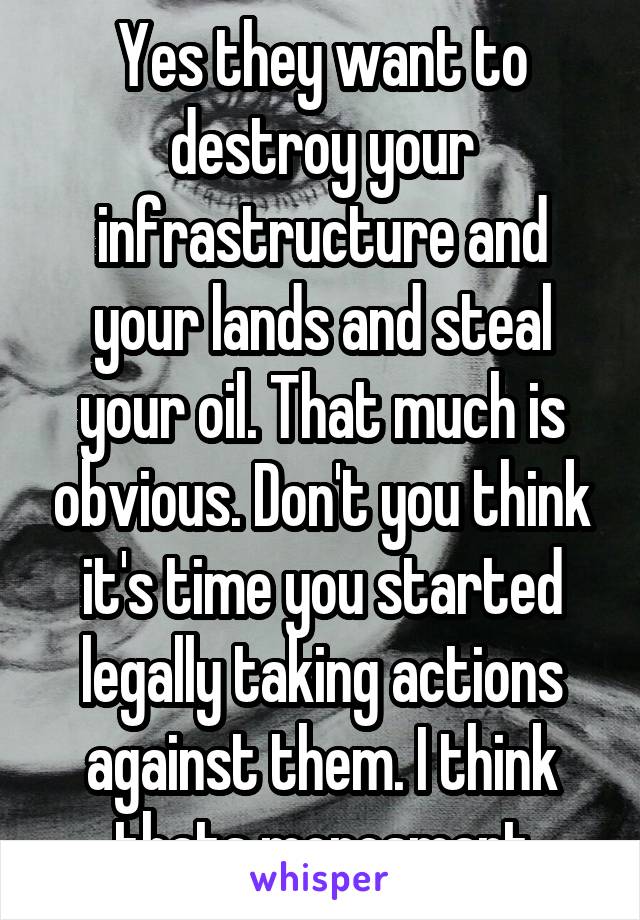 Yes they want to destroy your infrastructure and your lands and steal your oil. That much is obvious. Don't you think it's time you started legally taking actions against them. I think thats moresmart