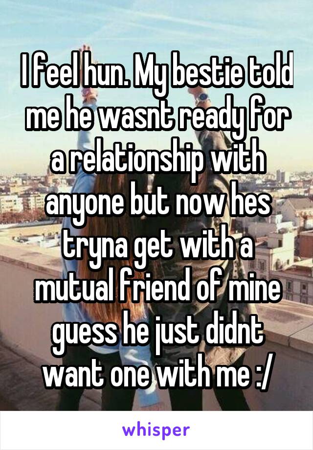 I feel hun. My bestie told me he wasnt ready for a relationship with anyone but now hes tryna get with a mutual friend of mine guess he just didnt want one with me :/