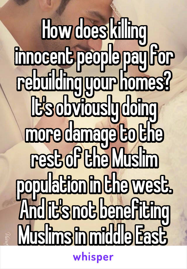 How does killing innocent people pay for rebuilding your homes? It's obviously doing more damage to the rest of the Muslim population in the west. And it's not benefiting Muslims in middle East 