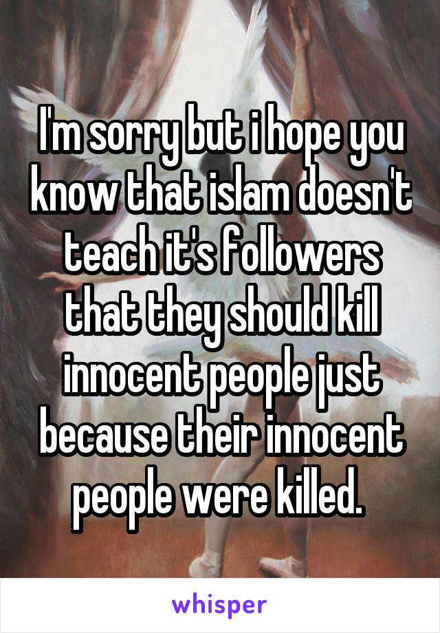 I'm sorry but i hope you know that islam doesn't teach it's followers that they should kill innocent people just because their innocent people were killed. 