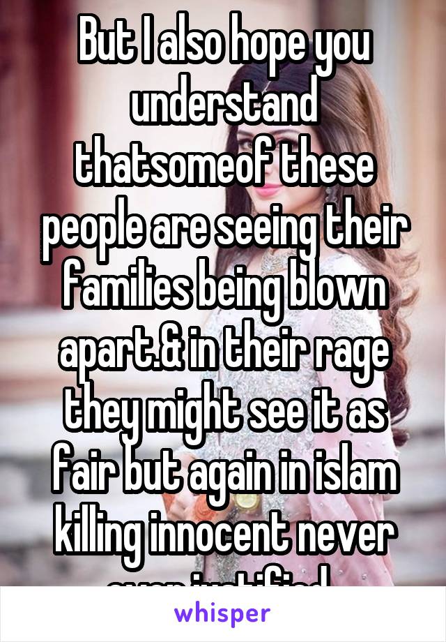 But I also hope you understand thatsomeof these people are seeing their families being blown apart.& in their rage they might see it as fair but again in islam killing innocent never ever justified. 