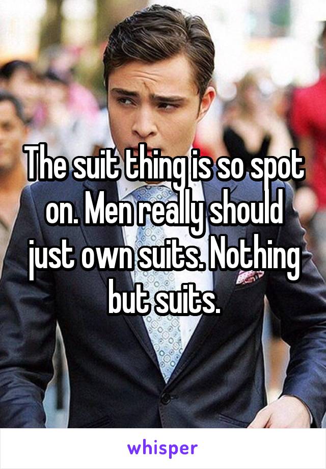 The suit thing is so spot on. Men really should just own suits. Nothing but suits.