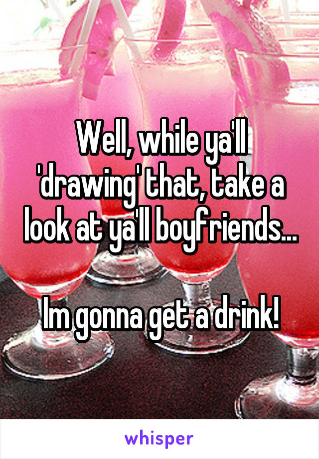 Well, while ya'll 'drawing' that, take a look at ya'll boyfriends...

Im gonna get a drink!