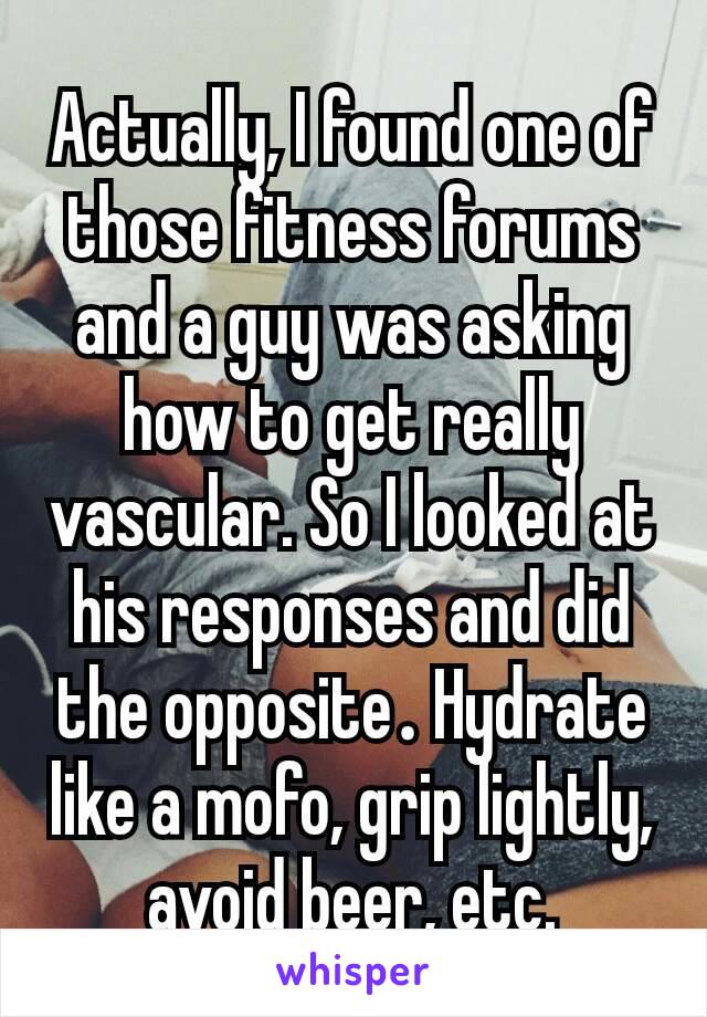 Actually, I found one of those fitness forums and a guy was asking how to get really vascular. So I looked at his responses and did the opposite​. Hydrate like a mofo, grip lightly, avoid beer, etc.