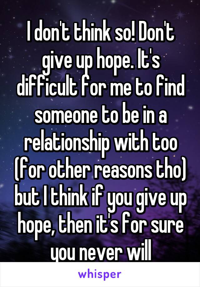 I don't think so! Don't give up hope. It's difficult for me to find someone to be in a relationship with too (for other reasons tho) but I think if you give up hope, then it's for sure you never will