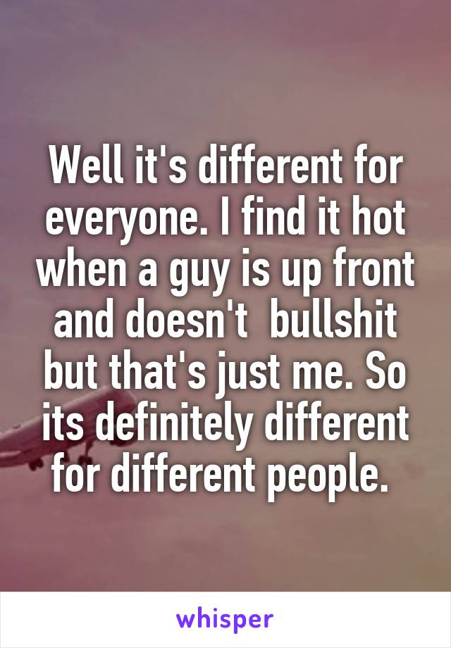 Well it's different for everyone. I find it hot when a guy is up front and doesn't  bullshit but that's just me. So its definitely different for different people. 