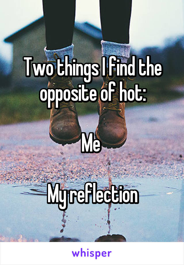 Two things I find the opposite of hot:

Me 

My reflection