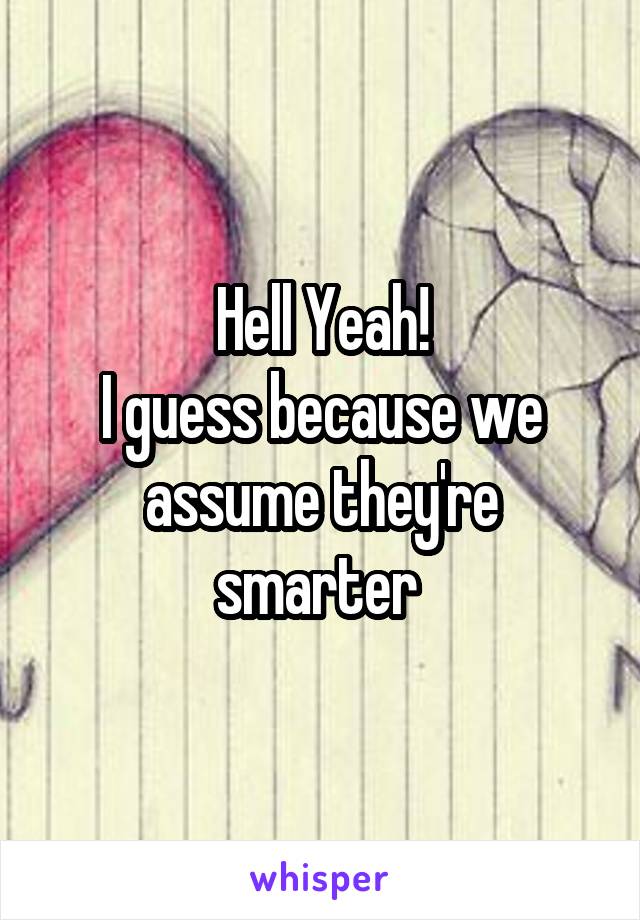 Hell Yeah!
I guess because we assume they're smarter 