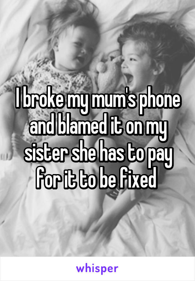 I broke my mum's phone and blamed it on my sister she has to pay for it to be fixed 