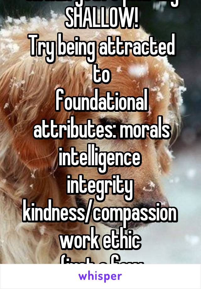 Oh hun you're pitifully SHALLOW!
Try being attracted to
foundational attributes: morals
intelligence 
integrity 
kindness/compassion 
work ethic 
(just a few suggestions)