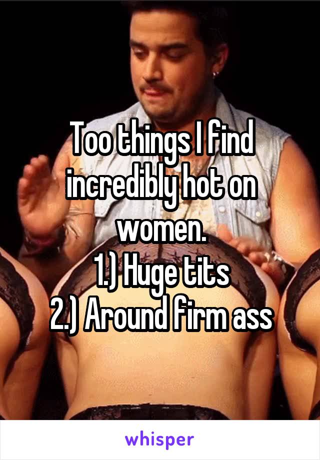 Too things I find incredibly hot on women.
1.) Huge tits
2.) Around firm ass