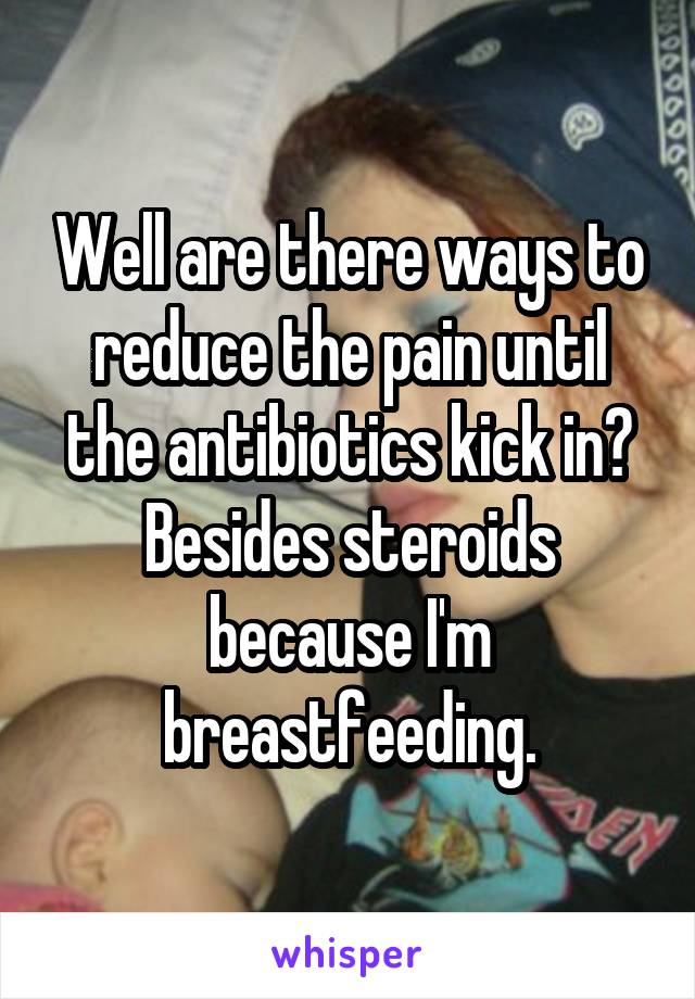 Well are there ways to reduce the pain until the antibiotics kick in? Besides steroids because I'm breastfeeding.