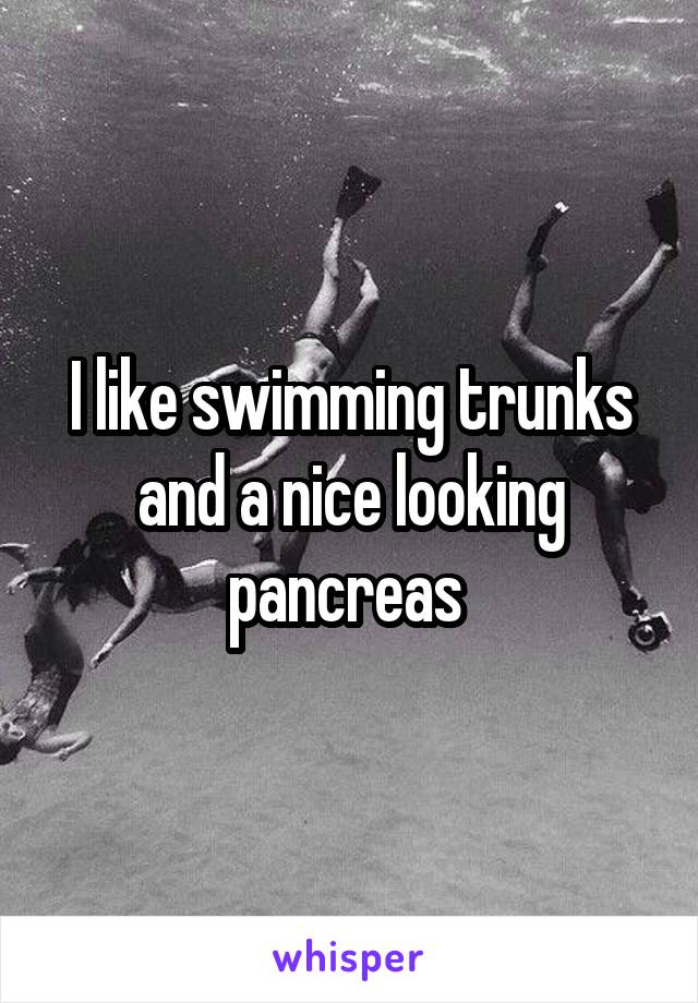 I like swimming trunks and a nice looking pancreas 