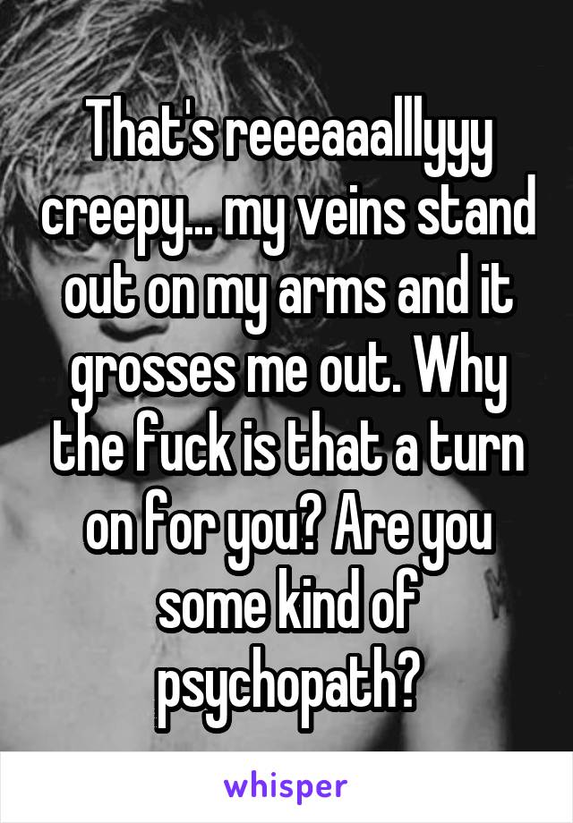 That's reeeaaalllyyy creepy... my veins stand out on my arms and it grosses me out. Why the fuck is that a turn on for you? Are you some kind of psychopath?