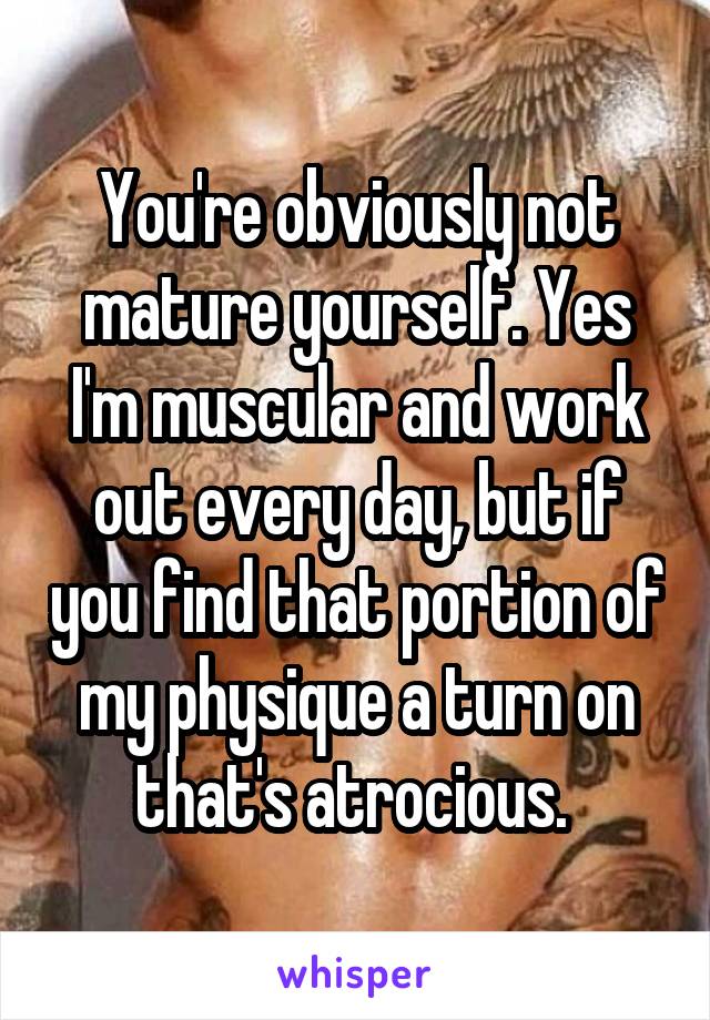 You're obviously not mature yourself. Yes I'm muscular and work out every day, but if you find that portion of my physique a turn on that's atrocious. 