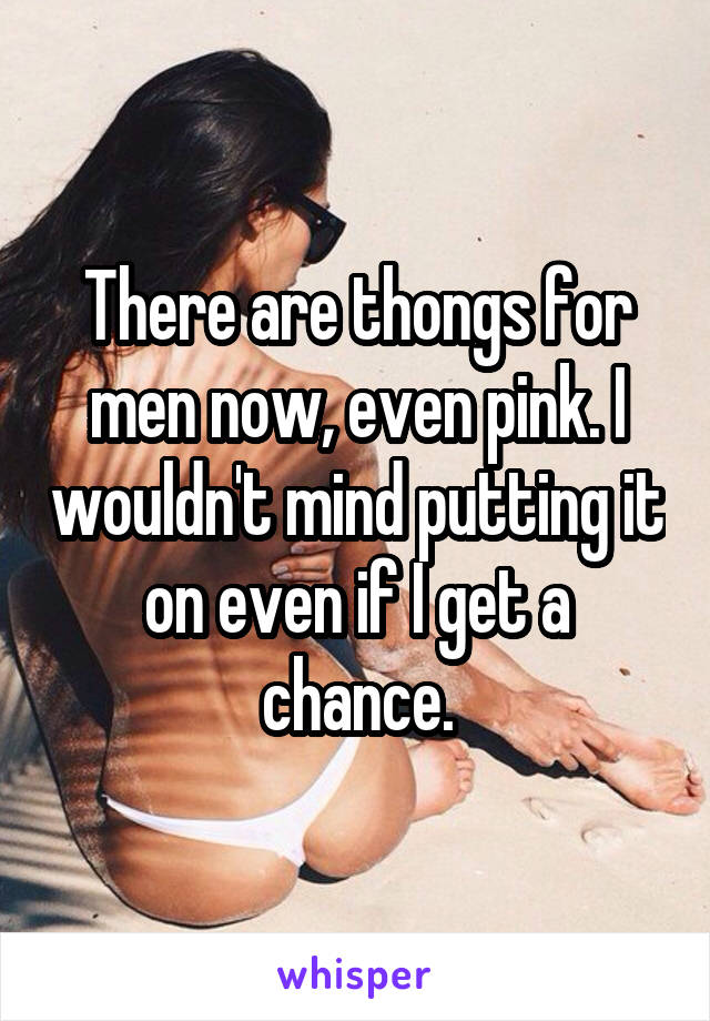 There are thongs for men now, even pink. I wouldn't mind putting it on even if I get a chance.