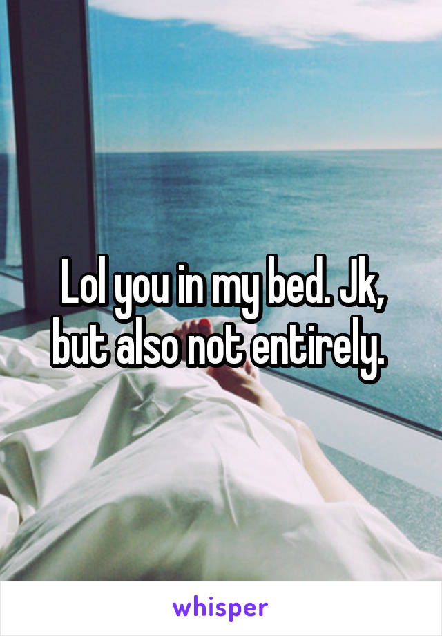 Lol you in my bed. Jk, but also not entirely. 