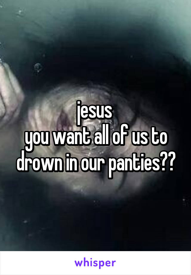 jesus 
you want all of us to drown in our panties??