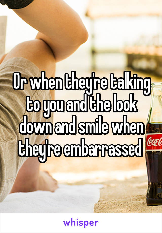 Or when they're talking to you and the look down and smile when they're embarrassed 