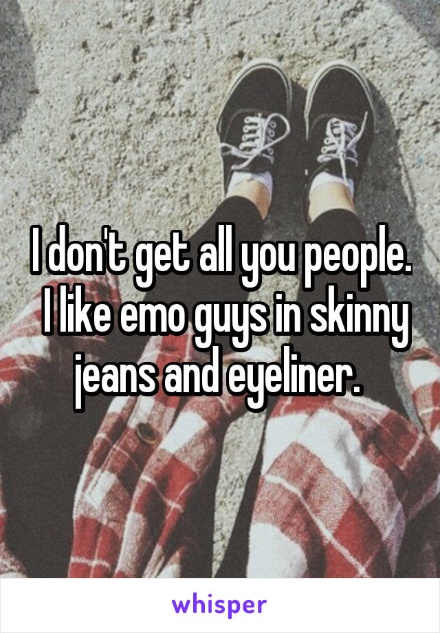 I don't get all you people.  I like emo guys in skinny jeans and eyeliner. 