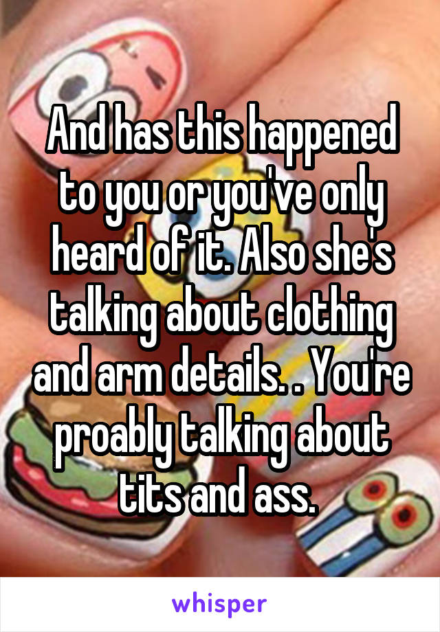 And has this happened to you or you've only heard of it. Also she's talking about clothing and arm details. . You're proably talking about tits and ass. 