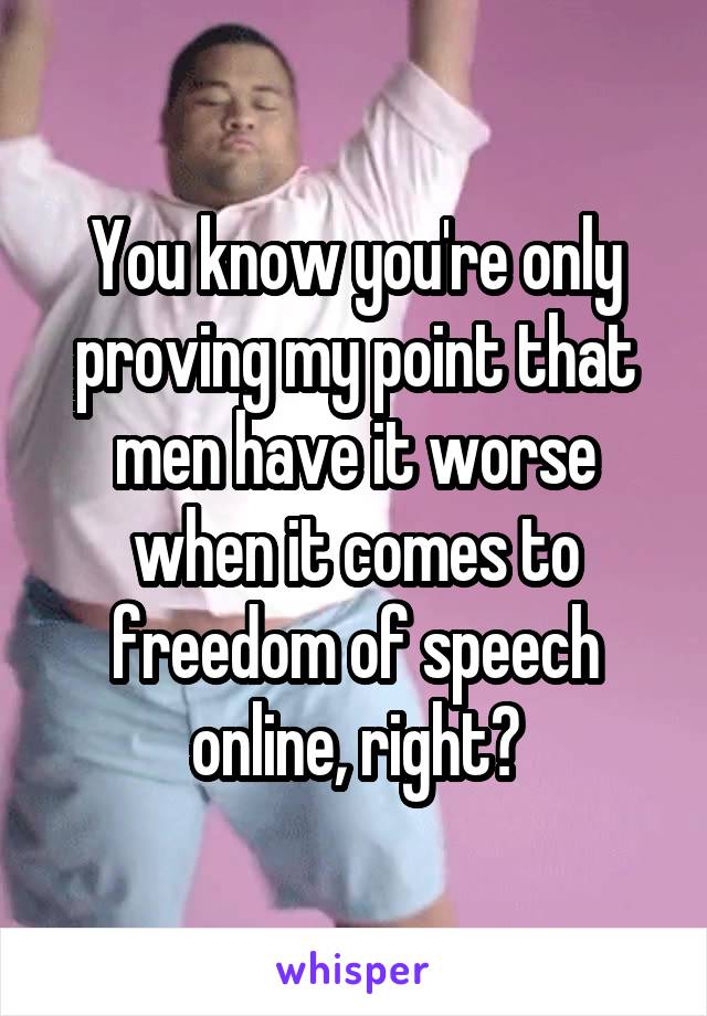 You know you're only proving my point that men have it worse when it comes to freedom of speech online, right?