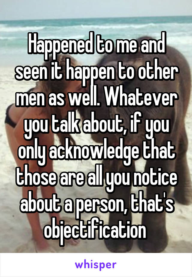 Happened to me and seen it happen to other men as well. Whatever you talk about, if you only acknowledge that those are all you notice about a person, that's objectification 