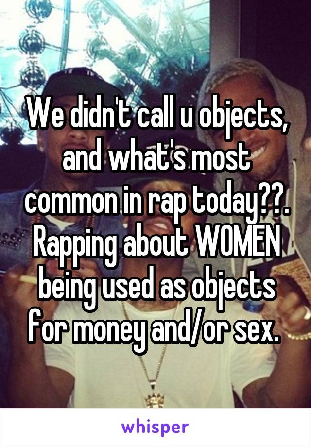 We didn't call u objects, and what's most common in rap today??. Rapping about WOMEN being used as objects for money and/or sex. 