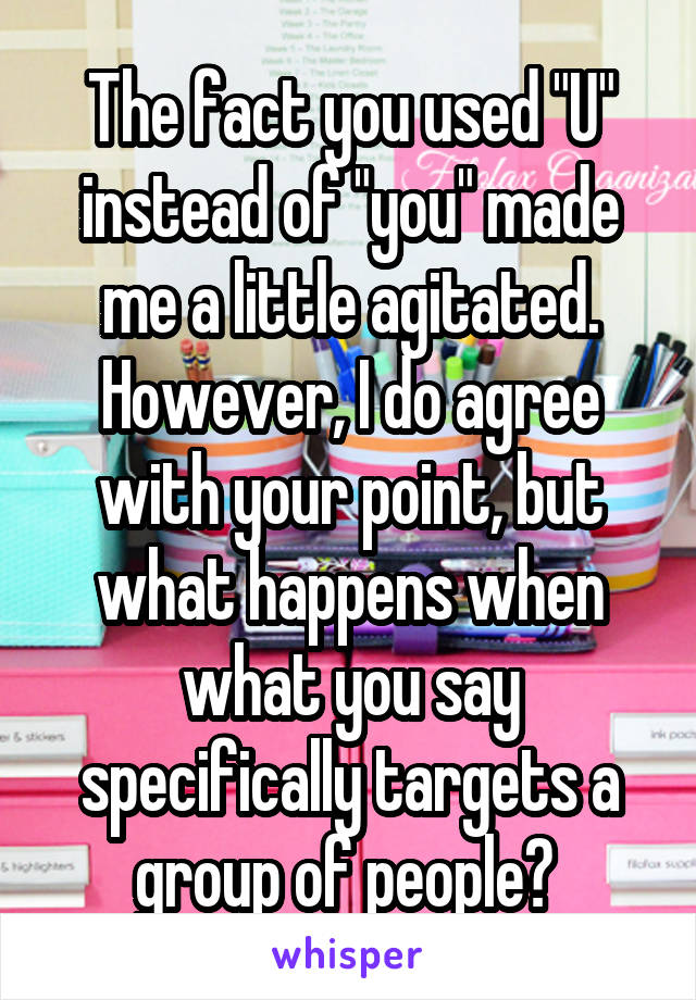 The fact you used "U" instead of "you" made me a little agitated. However, I do agree with your point, but what happens when what you say specifically targets a group of people? 